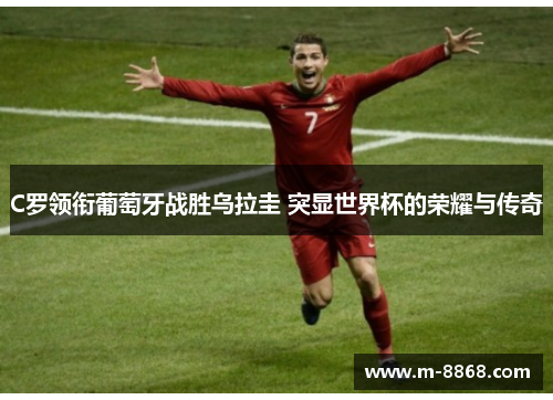 C罗领衔葡萄牙战胜乌拉圭 突显世界杯的荣耀与传奇