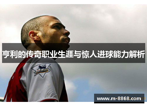 亨利的传奇职业生涯与惊人进球能力解析