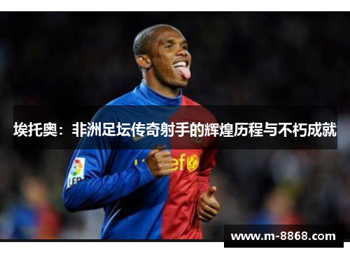 埃托奥：非洲足坛传奇射手的辉煌历程与不朽成就