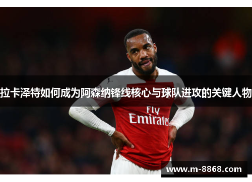 拉卡泽特如何成为阿森纳锋线核心与球队进攻的关键人物