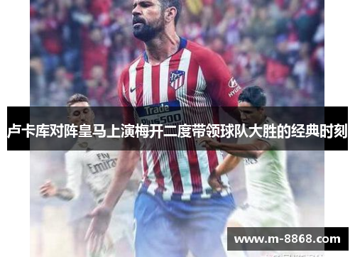 卢卡库对阵皇马上演梅开二度带领球队大胜的经典时刻