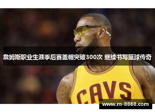 詹姆斯职业生涯季后赛盖帽突破300次 继续书写篮球传奇
