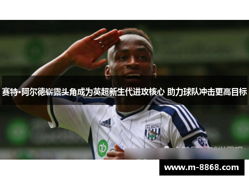 赛特·阿尔德崭露头角成为英超新生代进攻核心 助力球队冲击更高目标