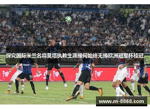 探究国际米兰名将莫塔执教生涯缘何始终无缘欧洲冠军杯桂冠