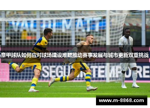 意甲球队如何应对球场建设难题推动赛事发展与城市更新双重挑战 意甲球队如何应对球场建设难题推动赛事发展与城市更新双重挑战
